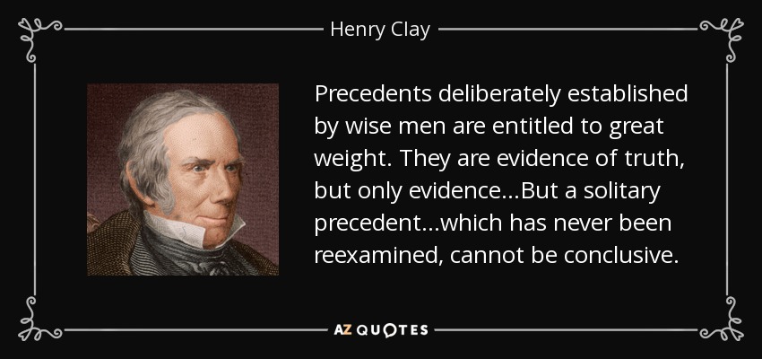 Precedents deliberately established by wise men are entitled to great weight. They are evidence of truth, but only evidence...But a solitary precedent...which has never been reexamined, cannot be conclusive. - Henry Clay