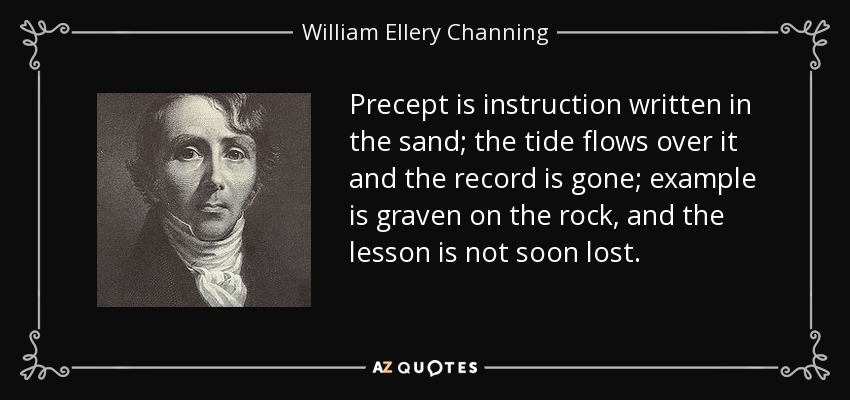 Precept is instruction written in the sand; the tide flows over it and the record is gone; example is graven on the rock, and the lesson is not soon lost. - William Ellery Channing