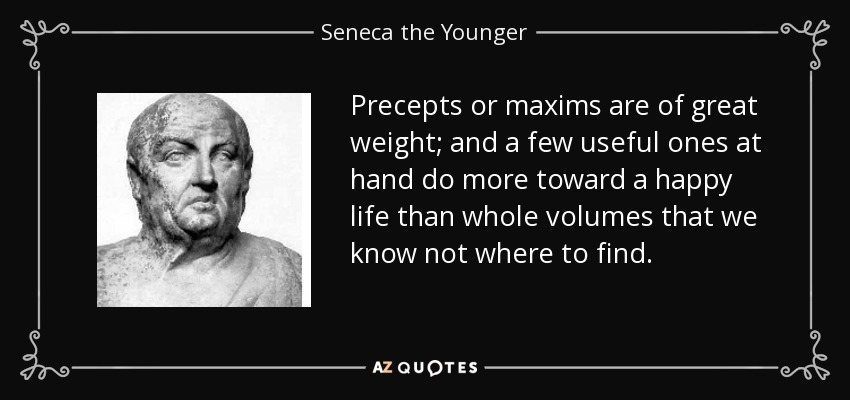 Precepts or maxims are of great weight; and a few useful ones at hand do more toward a happy life than whole volumes that we know not where to find. - Seneca the Younger