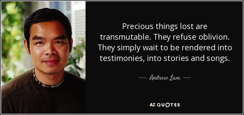 Precious things lost are transmutable. They refuse oblivion. They simply wait to be rendered into testimonies, into stories and songs. - Andrew Lam