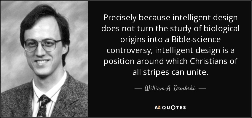 Precisely because intelligent design does not turn the study of biological origins into a Bible-science controversy, intelligent design is a position around which Christians of all stripes can unite. - William A. Dembski