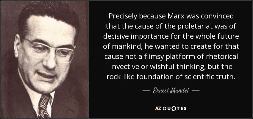 Precisely because Marx was convinced that the cause of the proletariat was of decisive importance for the whole future of mankind, he wanted to create for that cause not a flimsy platform of rhetorical invective or wishful thinking, but the rock-like foundation of scientific truth. - Ernest Mandel