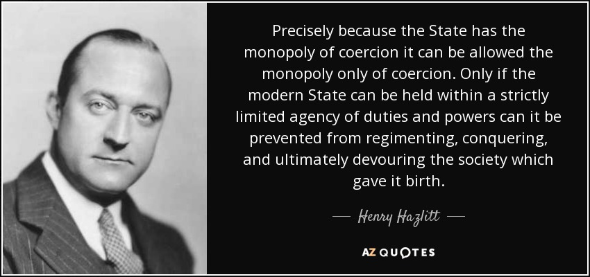 Precisely because the State has the monopoly of coercion it can be allowed the monopoly only of coercion. Only if the modern State can be held within a strictly limited agency of duties and powers can it be prevented from regimenting, conquering, and ultimately devouring the society which gave it birth. - Henry Hazlitt