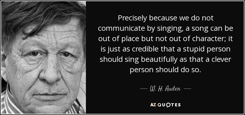 Precisely because we do not communicate by singing, a song can be out of place but not out of character; it is just as credible that a stupid person should sing beautifully as that a clever person should do so. - W. H. Auden