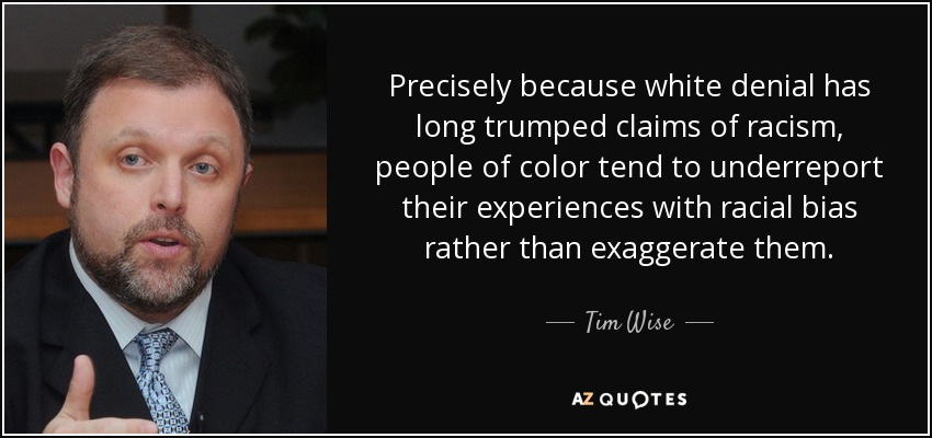 Precisely because white denial has long trumped claims of racism, people of color tend to underreport their experiences with racial bias rather than exaggerate them. - Tim Wise