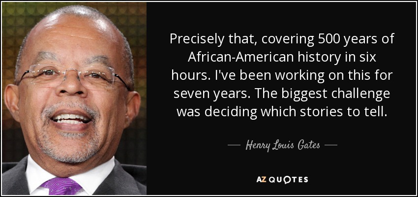 Precisely that, covering 500 years of African-American history in six hours. I've been working on this for seven years. The biggest challenge was deciding which stories to tell. - Henry Louis Gates