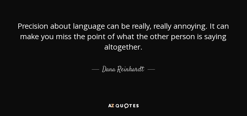 Precision about language can be really, really annoying. It can make you miss the point of what the other person is saying altogether. - Dana Reinhardt