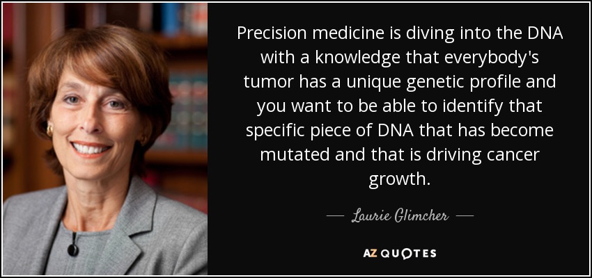 Precision medicine is diving into the DNA with a knowledge that everybody's tumor has a unique genetic profile and you want to be able to identify that specific piece of DNA that has become mutated and that is driving cancer growth. - Laurie Glimcher