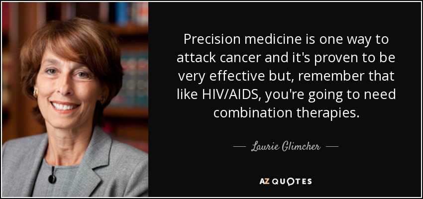 Precision medicine is one way to attack cancer and it's proven to be very effective but, remember that like HIV/AIDS, you're going to need combination therapies. - Laurie Glimcher