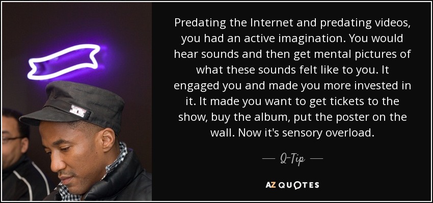 Predating the Internet and predating videos, you had an active imagination. You would hear sounds and then get mental pictures of what these sounds felt like to you. It engaged you and made you more invested in it. It made you want to get tickets to the show, buy the album, put the poster on the wall. Now it's sensory overload. - Q-Tip