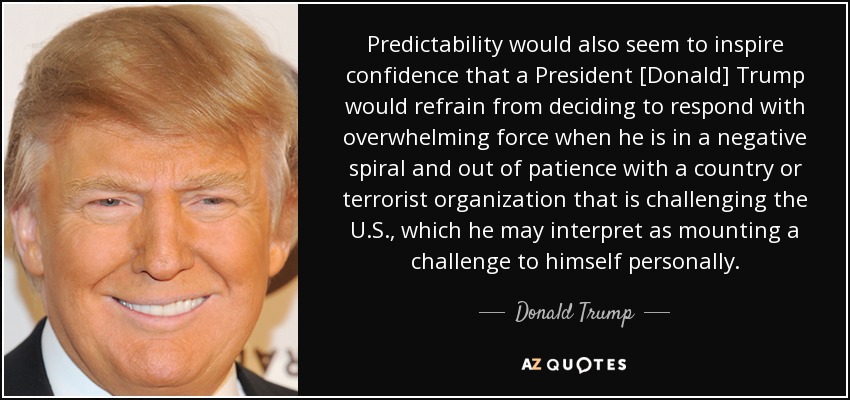 Predictability would also seem to inspire confidence that a President [Donald] Trump would refrain from deciding to respond with overwhelming force when he is in a negative spiral and out of patience with a country or terrorist organization that is challenging the U.S., which he may interpret as mounting a challenge to himself personally. - Donald Trump