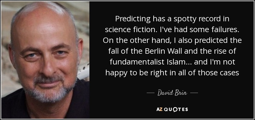 Predicting has a spotty record in science fiction. I've had some failures. On the other hand, I also predicted the fall of the Berlin Wall and the rise of fundamentalist Islam... and I'm not happy to be right in all of those cases - David Brin
