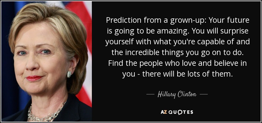 Prediction from a grown-up: Your future is going to be amazing. You will surprise yourself with what you're capable of and the incredible things you go on to do. Find the people who love and believe in you - there will be lots of them. - Hillary Clinton