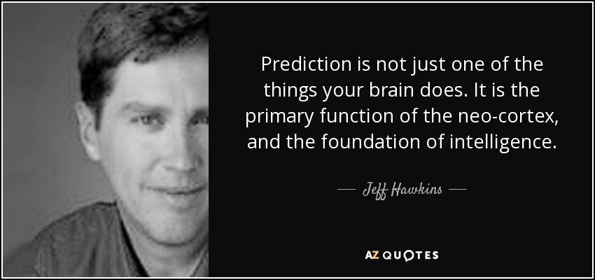 Prediction is not just one of the things your brain does. It is the primary function of the neo-cortex, and the foundation of intelligence. - Jeff Hawkins