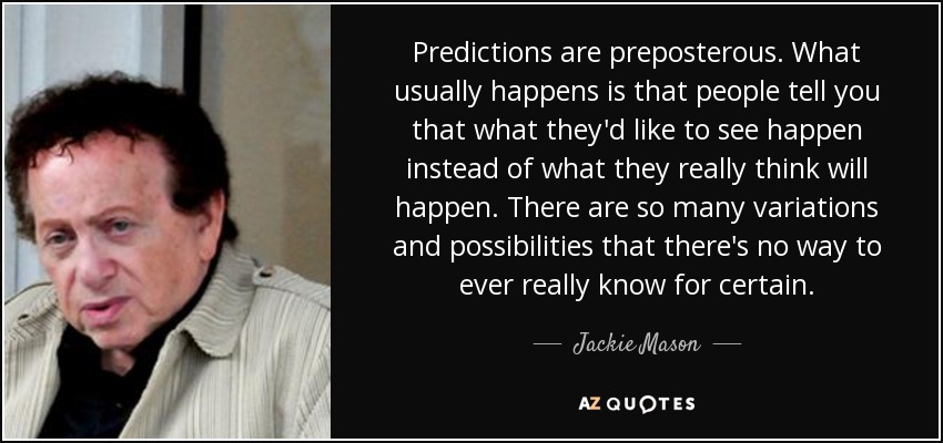 Predictions are preposterous. What usually happens is that people tell you that what they'd like to see happen instead of what they really think will happen. There are so many variations and possibilities that there's no way to ever really know for certain. - Jackie Mason