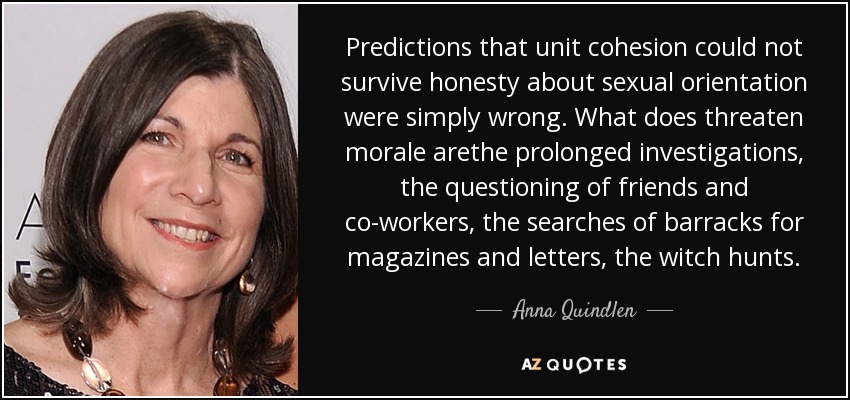 Predictions that unit cohesion could not survive honesty about sexual orientation were simply wrong. What does threaten morale arethe prolonged investigations, the questioning of friends and co-workers, the searches of barracks for magazines and letters, the witch hunts. - Anna Quindlen
