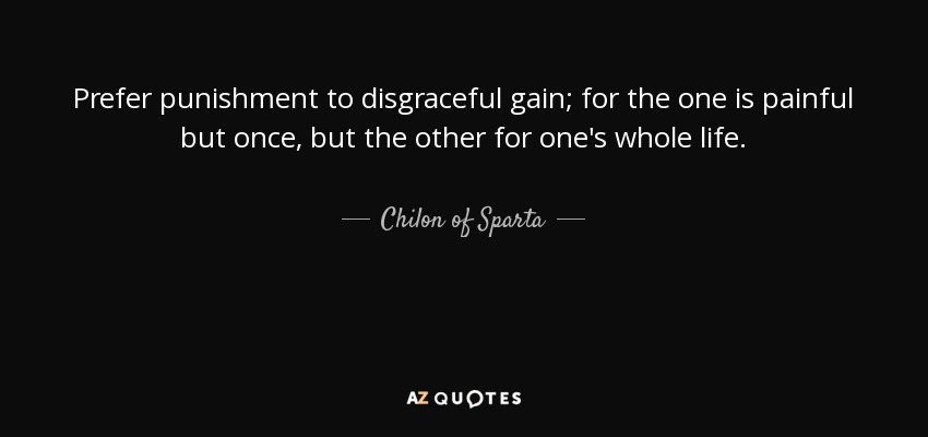 Prefer punishment to disgraceful gain; for the one is painful but once, but the other for one's whole life. - Chilon of Sparta