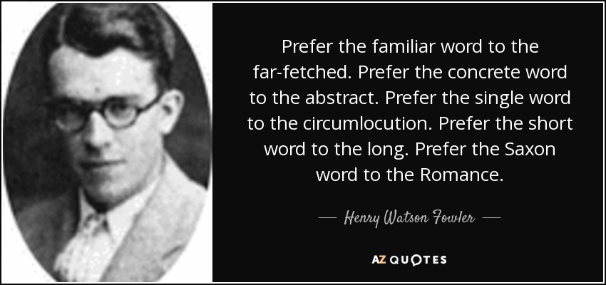 Prefer the familiar word to the far-fetched. Prefer the concrete word to the abstract. Prefer the single word to the circumlocution. Prefer the short word to the long. Prefer the Saxon word to the Romance. - Henry Watson Fowler