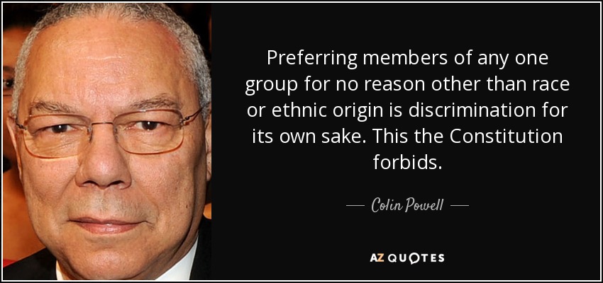 Preferring members of any one group for no reason other than race or ethnic origin is discrimination for its own sake. This the Constitution forbids. - Colin Powell