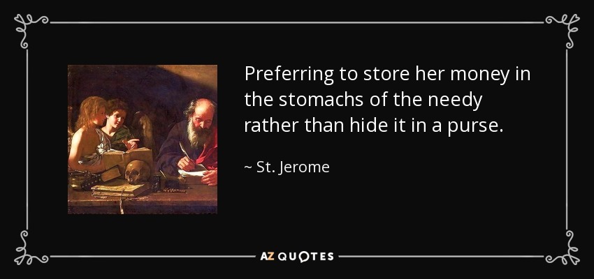Preferring to store her money in the stomachs of the needy rather than hide it in a purse. - St. Jerome