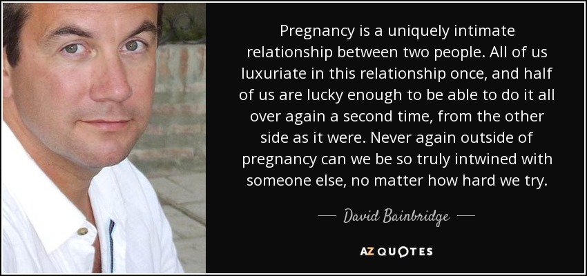 Pregnancy is a uniquely intimate relationship between two people. All of us luxuriate in this relationship once, and half of us are lucky enough to be able to do it all over again a second time, from the other side as it were. Never again outside of pregnancy can we be so truly intwined with someone else, no matter how hard we try. - David Bainbridge