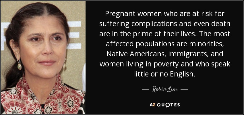 Pregnant women who are at risk for suffering complications and even death are in the prime of their lives. The most affected populations are minorities, Native Americans, immigrants, and women living in poverty and who speak little or no English. - Robin Lim