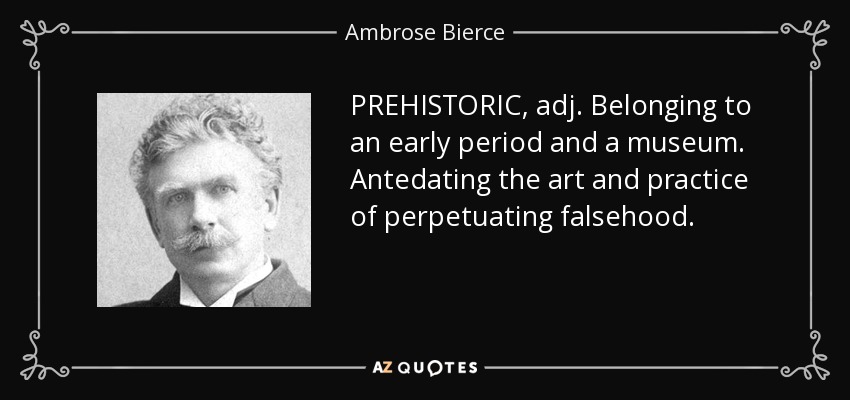 PREHISTORIC, adj. Belonging to an early period and a museum. Antedating the art and practice of perpetuating falsehood. - Ambrose Bierce