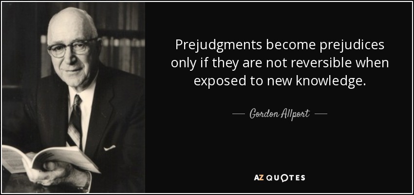 Prejudgments become prejudices only if they are not reversible when exposed to new knowledge. - Gordon Allport