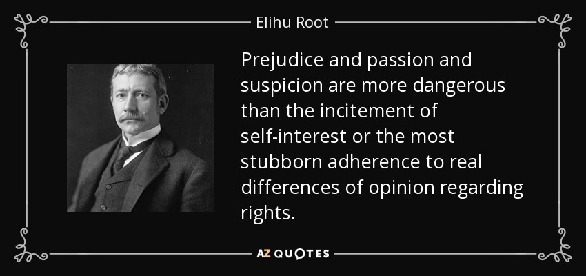 Prejudice and passion and suspicion are more dangerous than the incitement of self-interest or the most stubborn adherence to real differences of opinion regarding rights. - Elihu Root