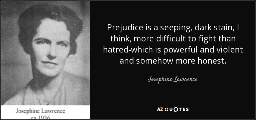 Prejudice is a seeping, dark stain, I think, more difficult to fight than hatred-which is powerful and violent and somehow more honest. - Josephine Lawrence