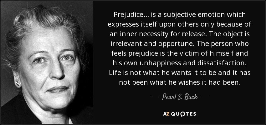 Prejudice ... is a subjective emotion which expresses itself upon others only because of an inner necessity for release. The object is irrelevant and opportune. The person who feels prejudice is the victim of himself and his own unhappiness and dissatisfaction. Life is not what he wants it to be and it has not been what he wishes it had been. - Pearl S. Buck