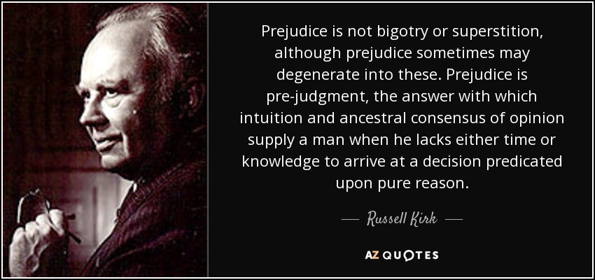 Prejudice is not bigotry or superstition, although prejudice sometimes may degenerate into these. Prejudice is pre-judgment, the answer with which intuition and ancestral consensus of opinion supply a man when he lacks either time or knowledge to arrive at a decision predicated upon pure reason. - Russell Kirk