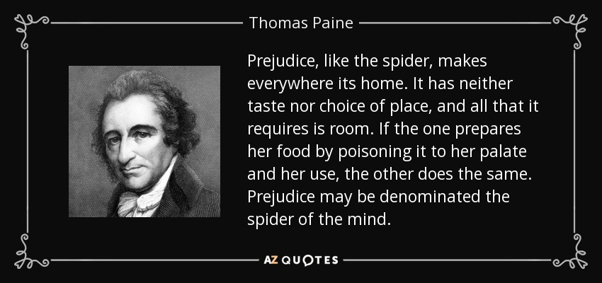Prejudice, like the spider, makes everywhere its home. It has neither taste nor choice of place, and all that it requires is room. If the one prepares her food by poisoning it to her palate and her use, the other does the same. Prejudice may be denominated the spider of the mind. - Thomas Paine