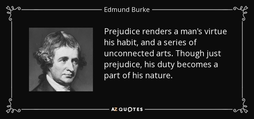 Prejudice renders a man's virtue his habit, and a series of unconnected arts. Though just prejudice, his duty becomes a part of his nature. - Edmund Burke