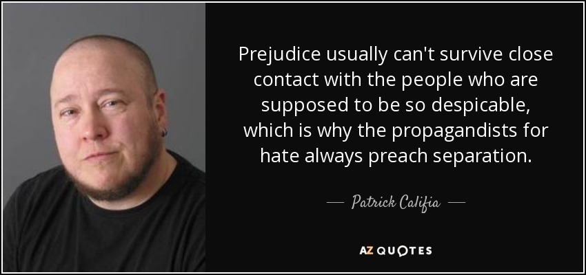 Prejudice usually can't survive close contact with the people who are supposed to be so despicable, which is why the propagandists for hate always preach separation. - Patrick Califia