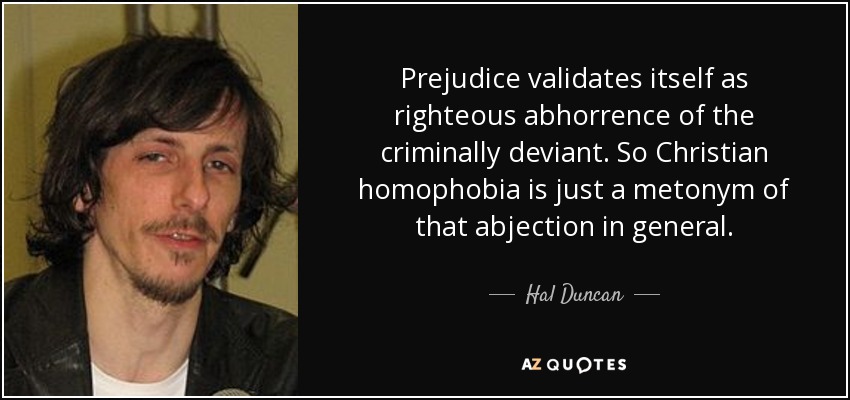 Prejudice validates itself as righteous abhorrence of the criminally deviant. So Christian homophobia is just a metonym of that abjection in general. - Hal Duncan
