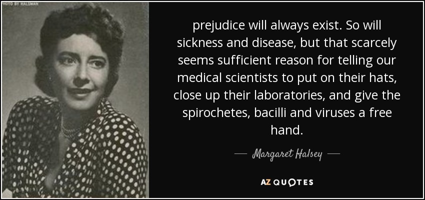 prejudice will always exist. So will sickness and disease, but that scarcely seems sufficient reason for telling our medical scientists to put on their hats, close up their laboratories, and give the spirochetes, bacilli and viruses a free hand. - Margaret Halsey