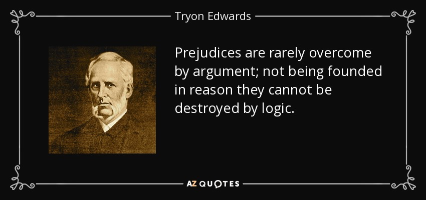Prejudices are rarely overcome by argument; not being founded in reason they cannot be destroyed by logic. - Tryon Edwards