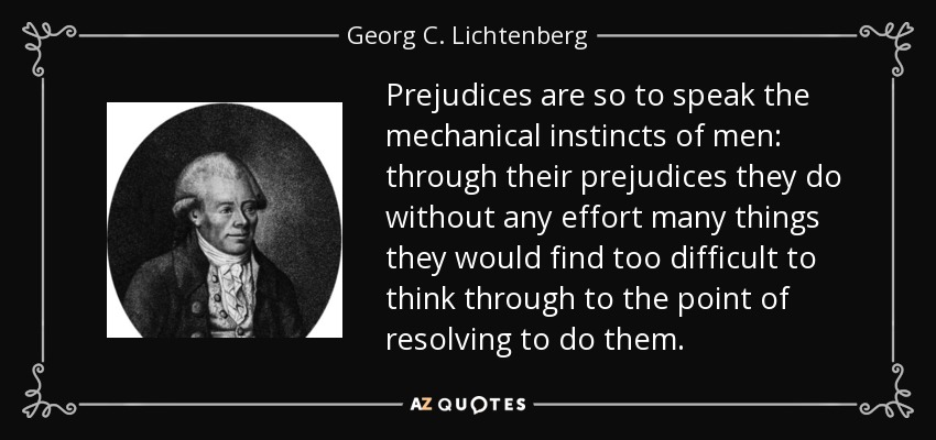 Prejudices are so to speak the mechanical instincts of men: through their prejudices they do without any effort many things they would find too difficult to think through to the point of resolving to do them. - Georg C. Lichtenberg