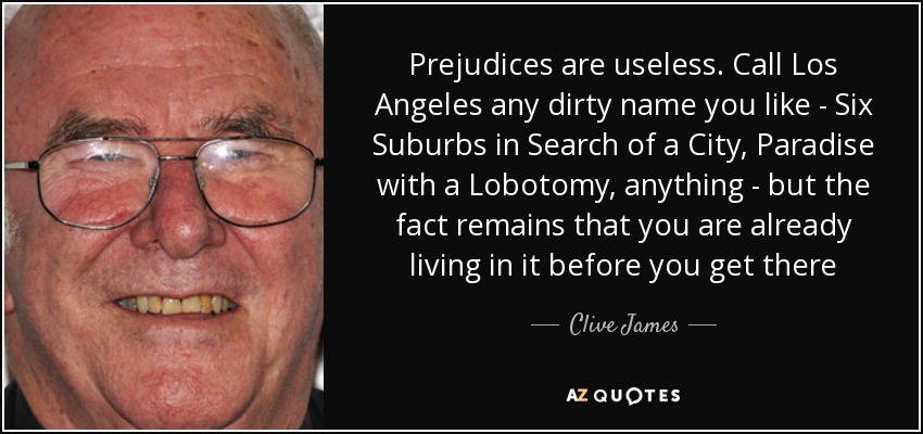 Prejudices are useless. Call Los Angeles any dirty name you like - Six Suburbs in Search of a City, Paradise with a Lobotomy, anything - but the fact remains that you are already living in it before you get there - Clive James
