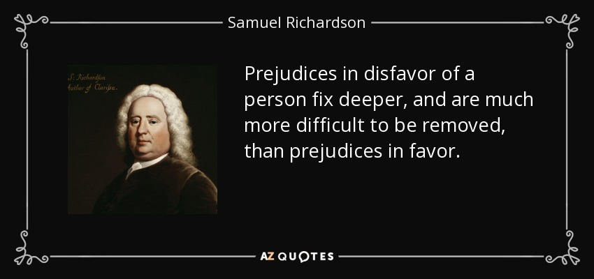 Prejudices in disfavor of a person fix deeper, and are much more difficult to be removed, than prejudices in favor. - Samuel Richardson