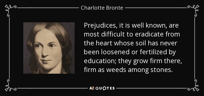 Prejudices, it is well known, are most difficult to eradicate from the heart whose soil has never been loosened or fertilized by education; they grow firm there, firm as weeds among stones. - Charlotte Bronte