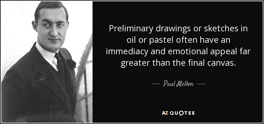 Preliminary drawings or sketches in oil or pastel often have an immediacy and emotional appeal far greater than the final canvas. - Paul Mellon