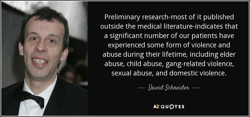 Preliminary research-most of it published outside the medical literature-indicates that a significant number of our patients have experienced some form of violence and abuse during their lifetime, including elder abuse, child abuse, gang-related violence, sexual abuse, and domestic violence. - David Schneider