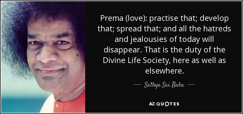Prema (love): practise that; develop that; spread that; and all the hatreds and jealousies of today will disappear. That is the duty of the Divine Life Society, here as well as elsewhere. - Sathya Sai Baba