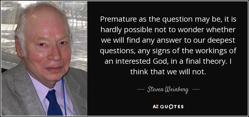 Premature as the question may be, it is hardly possible not to wonder whether we will find any answer to our deepest questions, any signs of the workings of an interested God, in a final theory. I think that we will not. - Steven Weinberg