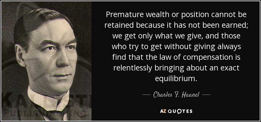 Premature wealth or position cannot be retained because it has not been earned; we get only what we give, and those who try to get without giving always find that the law of compensation is relentlessly bringing about an exact equilibrium. - Charles F. Haanel