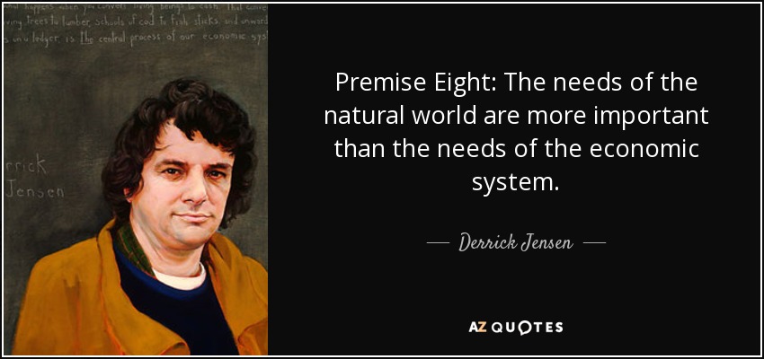 Premise Eight: The needs of the natural world are more important than the needs of the economic system. - Derrick Jensen