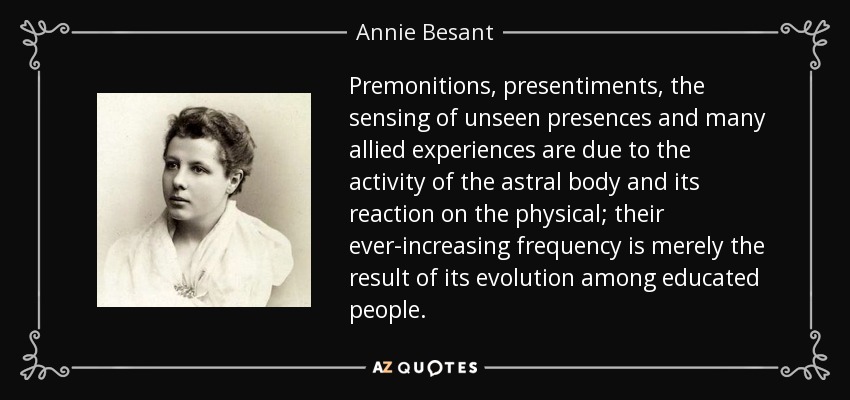 Premonitions, presentiments, the sensing of unseen presences and many allied experiences are due to the activity of the astral body and its reaction on the physical; their ever-increasing frequency is merely the result of its evolution among educated people. - Annie Besant