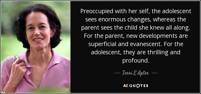 Preoccupied with her self, the adolescent sees enormous changes, whereas the parent sees the child she knew all along. For the parent, new developments are superficial and evanescent. For the adolescent, they are thrilling and profound. - Terri E Apter